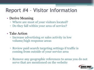 Report #4 – Visitor Information
• Derive Meaning
▫ Where are most of your visitors located?
▫ Do they fall within your area of service?
• Take Action
▫ Increase advertising or sales activity in low
volume/high response areas
▫ Review paid search targeting settings if traffic is
coming from outside of your service area
▫ Remove any geographic references to areas you do not
serve that are mentioned on the website
 