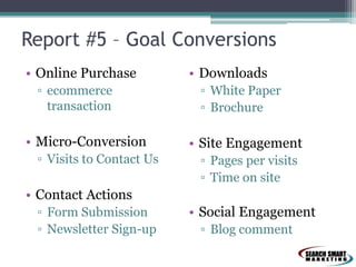 Report #5 – Goal Conversions
• Online Purchase
▫ ecommerce
transaction
• Micro-Conversion
▫ Visits to Contact Us
• Contact Actions
▫ Form Submission
▫ Newsletter Sign-up
• Downloads
▫ White Paper
▫ Brochure
• Site Engagement
▫ Pages per visits
▫ Time on site
• Social Engagement
▫ Blog comment
 
