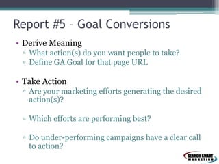 Report #5 – Goal Conversions
• Derive Meaning
▫ What action(s) do you want people to take?
▫ Define GA Goal for that page URL
• Take Action
▫ Are your marketing efforts generating the desired
action(s)?
▫ Which efforts are performing best?
▫ Do under-performing campaigns have a clear call
to action?
 