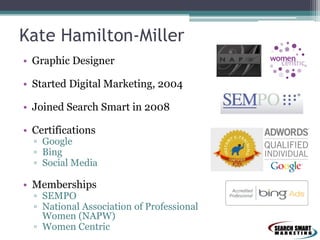 Kate Hamilton-Miller
• Graphic Designer
• Started Digital Marketing, 2004
• Joined Search Smart in 2008
• Certifications
▫ Google
▫ Bing
▫ Social Media
• Memberships
▫ SEMPO
▫ National Association of Professional
Women (NAPW)
▫ Women Centric
 