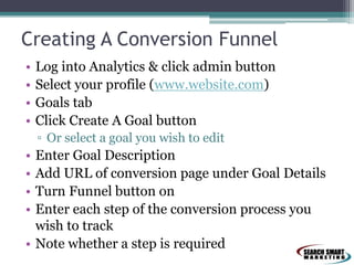 Creating A Conversion Funnel
• Log into Analytics & click admin button
• Select your profile (www.website.com)
• Goals tab
• Click Create A Goal button
▫ Or select a goal you wish to edit
• Enter Goal Description
• Add URL of conversion page under Goal Details
• Turn Funnel button on
• Enter each step of the conversion process you
wish to track
• Note whether a step is required
 