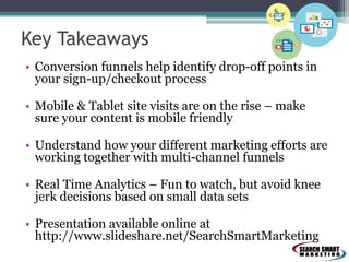 Key Takeaways
• Conversion funnels help identify drop-off points in
your sign-up/checkout process
• Mobile & Tablet site visits are on the rise – make
sure your content is mobile friendly
• Understand how your different marketing efforts are
working together with multi-channel funnels
• Real Time Analytics – Fun to watch, but avoid knee
jerk decisions based on small data sets
• Presentation available online at
http://www.slideshare.net/SearchSmartMarketing
 