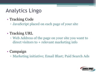 Analytics Lingo
• Tracking Code
▫ JavaScript placed on each page of your site
• Tracking URL
▫ Web Address of the page on your site you want to
direct visitors to + relevant marketing info
• Campaign
▫ Marketing initiative; Email Blast; Paid Search Ads
 