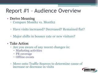 Report #1 – Audience Overview
• Derive Meaning

▫ Compare Month1 vs. Month2
▫ Have visits increased? Decreased? Remained flat?
▫ Major shifts in bounce rate or new visitors?

• Take Action

▫ Are you aware of any recent changes in:
 Marketing activities
 PR coverage
 Offline events

▫ Move onto Traffic Sources to determine cause of
increase or decrease in visits

 