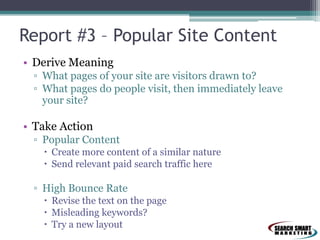 Report #3 – Popular Site Content
• Derive Meaning
▫ What pages of your site are visitors drawn to?
▫ What pages do people visit, then immediately leave
your site?

• Take Action
▫ Popular Content
 Create more content of a similar nature
 Send relevant paid search traffic here

▫ High Bounce Rate
 Revise the text on the page
 Misleading keywords?
 Try a new layout

 