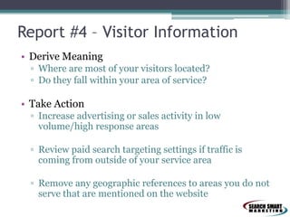 Report #4 – Visitor Information
• Derive Meaning
▫ Where are most of your visitors located?
▫ Do they fall within your area of service?

• Take Action
▫ Increase advertising or sales activity in low
volume/high response areas
▫ Review paid search targeting settings if traffic is
coming from outside of your service area
▫ Remove any geographic references to areas you do not
serve that are mentioned on the website

 