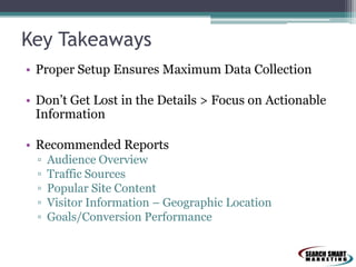 Key Takeaways
• Proper Setup Ensures Maximum Data Collection
• Don’t Get Lost in the Details > Focus on Actionable
Information
• Recommended Reports
▫
▫
▫
▫
▫

Audience Overview
Traffic Sources
Popular Site Content
Visitor Information – Geographic Location
Goals/Conversion Performance

 