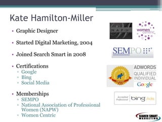 Kate Hamilton-Miller
• Graphic Designer

• Started Digital Marketing, 2004
• Joined Search Smart in 2008

• Certifications

▫ Google
▫ Bing
▫ Social Media

• Memberships

▫ SEMPO
▫ National Association of Professional
Women (NAPW)
▫ Women Centric

 
