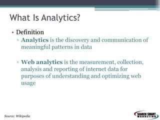What Is Analytics?
• Definition
▫ Analytics is the discovery and communication of
meaningful patterns in data
▫ Web analytics is the measurement, collection,
analysis and reporting of internet data for
purposes of understanding and optimizing web
usage

Source: Wikipedia

 