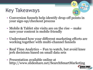 Key Takeaways
• Conversion funnels help identify drop-off points in
your sign-up/checkout process
• Mobile & Tablet site visits are on the rise – make
sure your content is mobile friendly

• Understand how your different marketing efforts are
working together with multi-channel funnels
• Real Time Analytics – Fun to watch, but avoid knee
jerk decisions based on small data sets
• Presentation available online at
http://www.slideshare.net/SearchSmartMarketing

 