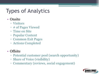 Types of Analytics
• Onsite
▫
▫
▫
▫
▫
▫

Visitors
# of Pages Viewed
Time on Site
Popular Content
Common Exit Pages
Actions Completed

• Offsite
▫ Potential customer pool (search opportunity)
▫ Share of Voice (visibility)
▫ Commentary (reviews, social engagement)

 