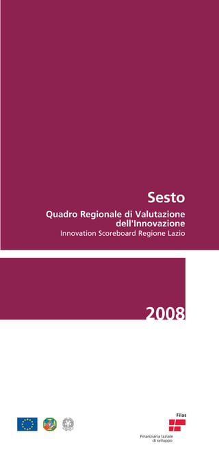 Sesto
Quadro Regionale di Valutazione
               dell'Innovazione
   Innovation Scoreboard Regione Lazio




                            2008




                                               Filas



                         Finanziaria laziale
                               di sviluppo
 