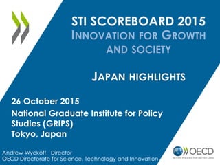 STI SCOREBOARD 2015
INNOVATION FOR GROWTH
AND SOCIETY
JAPAN HIGHLIGHTS
Andrew Wyckoff, Director
OECD Directorate for Science, Technology and Innovation
26 October 2015
National Graduate Institute for Policy
Studies (GRIPS)
Tokyo, Japan
 