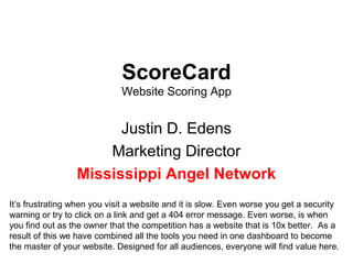 ScoreCard
Website Scoring App
Justin D. Edens
Marketing Director
Mississippi Angel Network
It’s frustrating when you visit a website and it is slow. Even worse you get a security
warning or try to click on a link and get a 404 error message. Even worse, is when
you find out as the owner that the competition has a website that is 10x better. As a
result of this we have combined all the tools you need in one dashboard to become
the master of your website. Designed for all audiences, everyone will find value here.
 