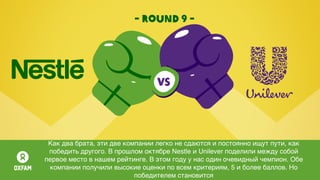 - round 9 -
Как два брата, эти две компании легко не сдаются и постоянно ищут пути, как
победить другого. В прошлом октябре Nestle и Unilever поделили между собой
первое место в нашем рейтинге. В этом году у нас один очевидный чемпион. Обе
компании получили высокие оценки по всем критериям, 5 и более баллов. Но
победителем становится
 
