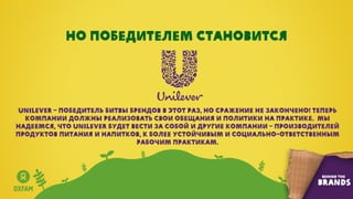 Но победителем становится
Unilever – победитель Битвы Брендов в этот раз, но сражение не закончено! Теперь
компании должны реализовать свои обещания и политики на практике. Мы
надеемся, что Unilever будет вести за собой и другие компании – производителей
продуктов питания и напитков, к более устойчивым и социально-ответственным
рабочим практикам.
 