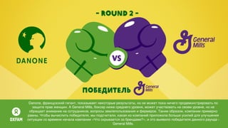 - round 2 -
Победитель
Danone, французский гигант, показывает некоторые результаты, но не может пока ничего продемонстрировать по
защите прав женщин. А General Mills, боксер ниже среднего уровня, может участвовать на своем уровне, но не
обращает внимание на сотрудников, вопросы землепользования и фермеров. Таким образом, компании примерно
равны. Чтобы вычислить победителя, мы подсчитали, какая из компаний приложила больше усилий для улучшения
ситуации со времени начала кампании «Что скрывается за брендами?», и это выявило победителя данного раунда -
General Mills.
 