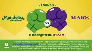 - round 5 -
И победитель
Эти две легендарные компании – производители шоколада, уже не первый раз
сталкиваются между собой. Эти два участника с разбегу приступили к сражению!
Mondelez нанес удар по теме гендера, но не выдержал удара по климату. Политики
Mars по защите климата вывели компанию в победители этого раунда.
 