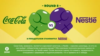 - round 8 -
И победителем становится
Coca-Colа, возможно, является королевой напитков, а Nestle – королем шоколада, но кто из
них выйдет победителем в данном раунде? Обе компании получили высокие оценки по
землепользованию, но Nestle имеет более высокую оценку по климату, прозрачности,
отношению к фермерам и водопользованию, что и привело их к победе.
 
