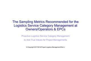 The Sampling Metrics Recommended for the
Logistics Service Category Management at
Owners/Operators & EPCs
Proactive Logistics Service Category Management
to Add True Values for Project Managements
© Copyright 2017/2018 Project Logistics Management/Wei Li
 