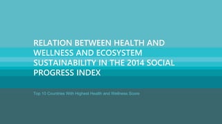 www.socialprogressimperative.org
Relative Strength Neutral Relative Weakness
Strengths and weaknesses are relative to 15 countries of similar GDP:
n/a – no data available
Top 10 Countries With Highest Health and Wellness Score
RELATION BETWEEN HEALTH AND
WELLNESS AND ECOSYSTEM
SUSTAINABILITY IN THE 2014 SOCIAL
PROGRESS INDEX
 
