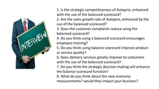 1. Is the strategic competitiveness of Autoprix, enhanced
with the use of the balanced scorecard?
2. Are the sales growth rate of Autoprix, enhanced by the
use of the balanced scorecard?
3. Does the customer complaints reduce using the
balanced scorecard?
4. Do you think using a balanced scorecard encourages
employee training?
5. Do you think using balance scorecard improve product
or service quality?
6. Does delivery services greatly improve to costumers
with the use of the balanced scorecard?
7. Do you think the strategic decision making will enhance
the balance scorecard function?
8. What do you think about the new economy
measurements? would they impact your business?
 