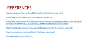 REFERENCES
http://www.balancedscorecard.org/BSC-Basics/About-the-Balanced-Scorecard
https://www.investopedia.com/terms/b/balancedscorecard.asp
https://www.google.com/search?q=balanced+scorecard&source=lnms&tbm=isch&sa=X&ved=0ahUKEwjJ
6fmJ1srcAhXk7IMKHdxjCaEQ_AUICigB&biw=1366&bih=613#imgrc=coe-7asVwDamSM:
https://onstrategyhq.com/resources/video-strategic-planning-with-the-balanced-scorecard/
http://pesquisabsc.com.br/artgs/RESUMEN.CMI.Kaplan.Norton.pdf
http://www.balancedscorecard.org/
 