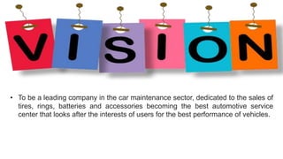 • To be a leading company in the car maintenance sector, dedicated to the sales of
tires, rings, batteries and accessories becoming the best automotive service
center that looks after the interests of users for the best performance of vehicles.
 