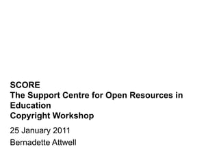 SCORE The Support Centre for Open Resources in Education Copyright Workshop 25 January 2011 Bernadette Attwell 