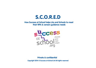 S.C.O.R.E.D 
How Success at School helps LAs and Schools/Colleges 
to meet their RPA & careers guidance needs 
working with: 
Private & confidential 
Copyright 2014 © Success at School Ltd All rights reserved 
 