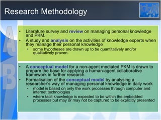 Research Methodology Literature survey and  review  on managing personal knowledge and PKM. A study and  analysis  on the activities of knowledge experts when they manage their personal knowledge some hypotheses are drawn up to be quantitatively and/or qualitatively proven. A  conceptual model  for a non-agent mediated PKM is drawn to prepare the base for applying a human-agent collaborative framework in further research. Formalisation of the  conceptual model  by analysing a researcher’s way of managing personal knowledge in daily work model is based on only the work processes through computer and internet technologies where tacit knowledge is expected to be within the embedded processes but may or may not be captured to be explicitly presented  A B 