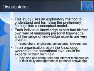 Discussions This study uses an exploratory method to understand and formalise the preliminary findings into a conceptual model. Each individual knowledge expert has his/her own way of managing personal knowledge, and the range of knowledge experts are very diverse researchers, engineers, consultants, lawyers, etc. In an organisation, even the knowledge workers at the operational level could be experts of their own field they also use computers and internet technologies in their daily management of personal knowledge 