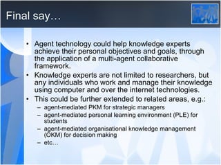 Final say… Agent technology could help knowledge experts achieve their personal objectives and goals, through the application of a multi-agent collaborative framework. Knowledge experts are not limited to researchers, but any individuals who work and manage their knowledge using computer and over the internet technologies. This could be further extended to related areas, e.g.: agent-mediated PKM for strategic managers agent-mediated personal learning environment (PLE) for students agent-mediated organisational knowledge management (OKM) for decision making etc… 