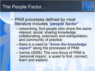 The People Factor… PKM processes defined by most literature includes  ‘people factor’ networking, find people who share the same interest, social, sharing knowledge, collaborating, extension and extrapolation, and community of practice there is a need to  “know the knowledge expert”  along the processes of PKM Verma (2009): The core focus of PKM is ‘personal inquiry’, a quest to find, connect, learn and explore. 