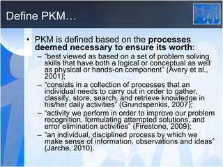 Define PKM… PKM is defined based on the  processes deemed necessary to ensure its worth : “ best viewed as based on a set of problem solving skills that have both a logical or conceptual as well as physical or hands-on component” (Avery et al., 2001); “ consists in a collection of processes that an individual needs to carry out in order to gather, classify, store, search, and retrieve knowledge in his/her daily activities” (Grundspenkis, 2007); “ activity we perform in order to improve our problem recognition, formulating attempted solutions, and error elimination activities” (Firestone, 2009); “ an individual, disciplined process by which we make sense of information, observations and ideas” (Jarche, 2010). 