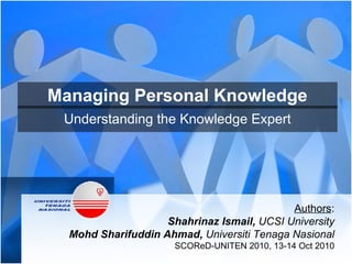 Managing Personal Knowledge Understanding the Knowledge Expert Authors : Shahrinaz Ismail,  UCSI University Mohd Sharifuddin Ahmad,  Universiti Tenaga Nasional SCOReD-UNITEN 2010, 13-14 Oct 2010 