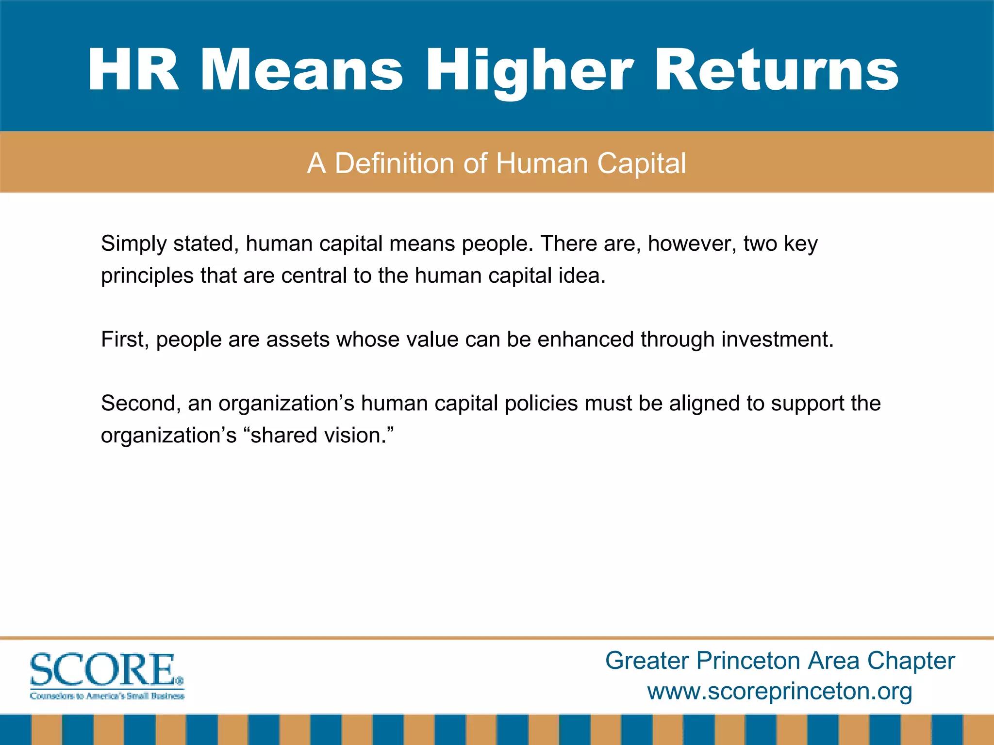 Simply stated, human capital means people. There are, however, two key principles that are central to the human capital idea.  First, people are assets whose value can be enhanced through investment. Second, an organization’s human capital policies must be aligned to support the organization’s “shared vision.” HR Means Higher Returns A Definition of Human Capital 