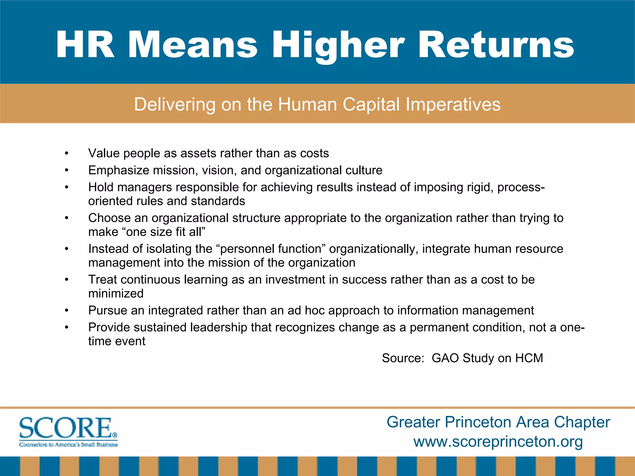 Value people as assets rather than as costs Emphasize mission, vision, and organizational culture Hold managers responsible for achieving results instead of imposing rigid, process-oriented rules and standards Choose an organizational structure appropriate to the organization rather than trying to make “one size fit all” Instead of isolating the “personnel function” organizationally, integrate human resource management into the mission of the organization Treat continuous learning as an investment in success rather than as a cost to be minimized Pursue an integrated rather than an ad hoc approach to information management Provide sustained leadership that recognizes change as a permanent condition, not a one-time event Source:  GAO Study on HCM HR Means Higher Returns Delivering on the Human Capital Imperatives 