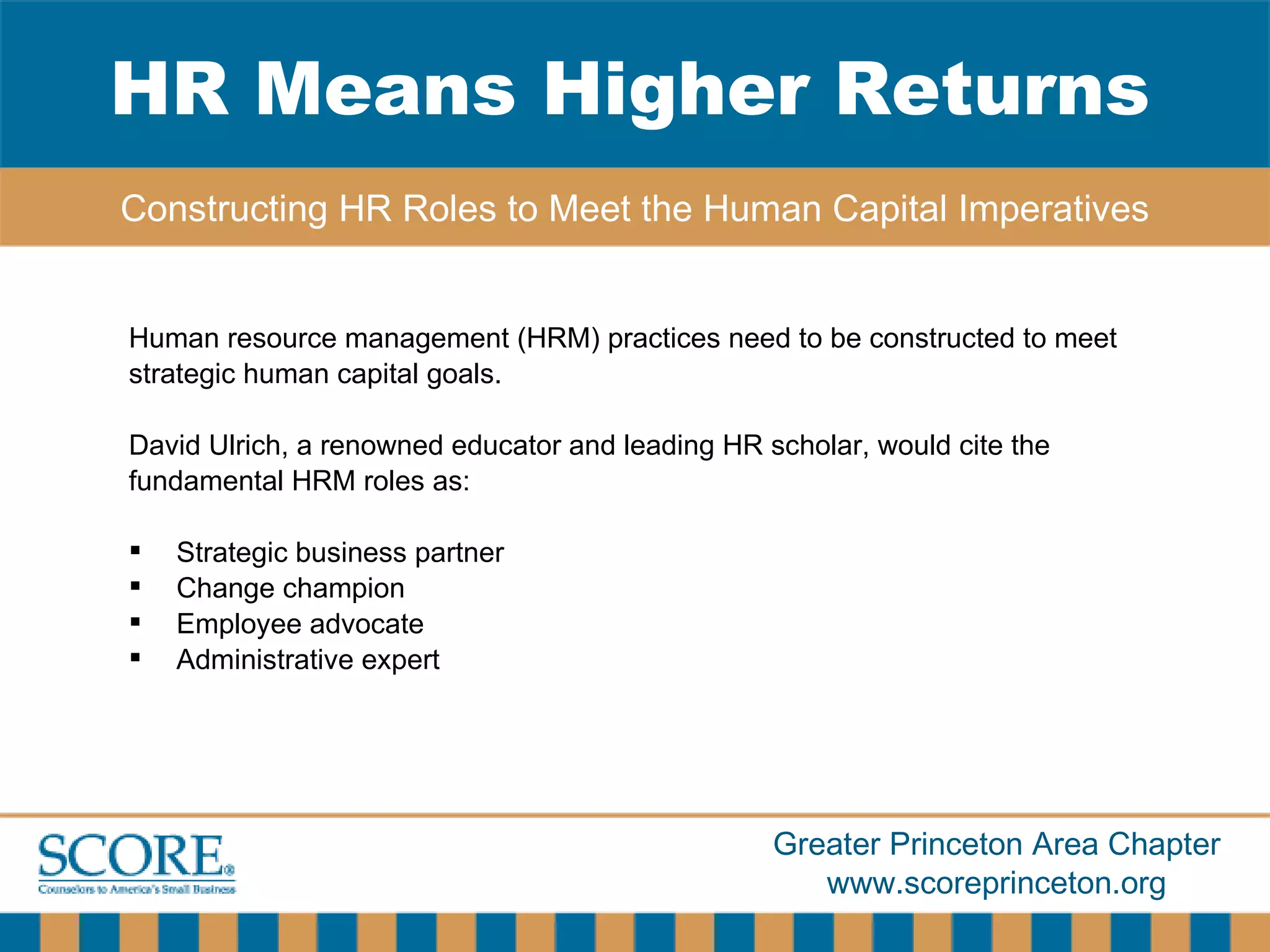 Human resource management (HRM) practices need to be constructed to meet  strategic human capital goals. David Ulrich, a renowned educator and leading HR scholar, would cite the  fundamental HRM roles as: Strategic business partner Change champion Employee advocate Administrative expert HR Means Higher Returns Constructing HR Roles to Meet the Human Capital Imperatives 