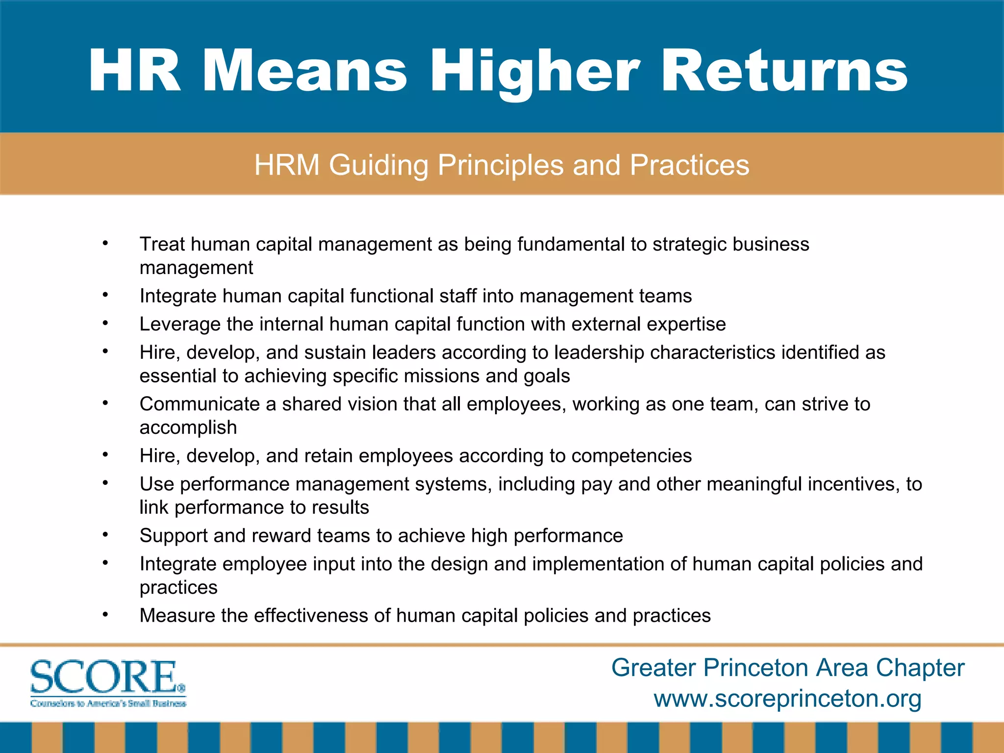 Treat human capital management as being fundamental to strategic business management Integrate human capital functional staff into management teams Leverage the internal human capital function with external expertise  Hire, develop, and sustain leaders according to leadership characteristics identified as essential to achieving specific missions and goals Communicate a shared vision that all employees, working as one team, can strive to accomplish  Hire, develop, and retain employees according to competencies Use performance management systems, including pay and other meaningful incentives, to link performance to results  Support and reward teams to achieve high performance  Integrate employee input into the design and implementation of human capital policies and practices  Measure the effectiveness of human capital policies and   practices HR Means Higher Returns HRM Guiding Principles and Practices 