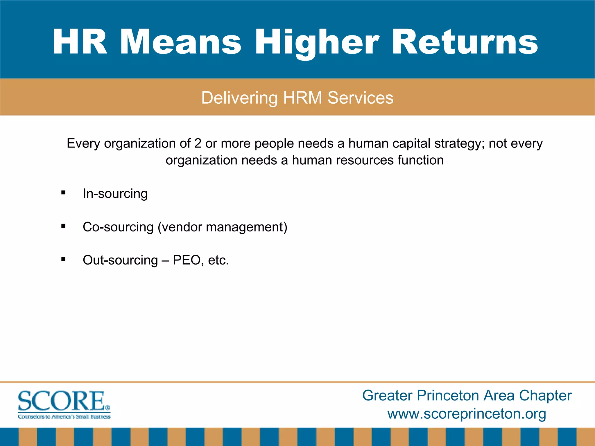 Every organization of 2 or more people needs a human capital strategy; not every organization needs a human resources function In-sourcing Co-sourcing (vendor management) Out-sourcing – PEO, etc . HR Means Higher Returns Delivering HRM Services 