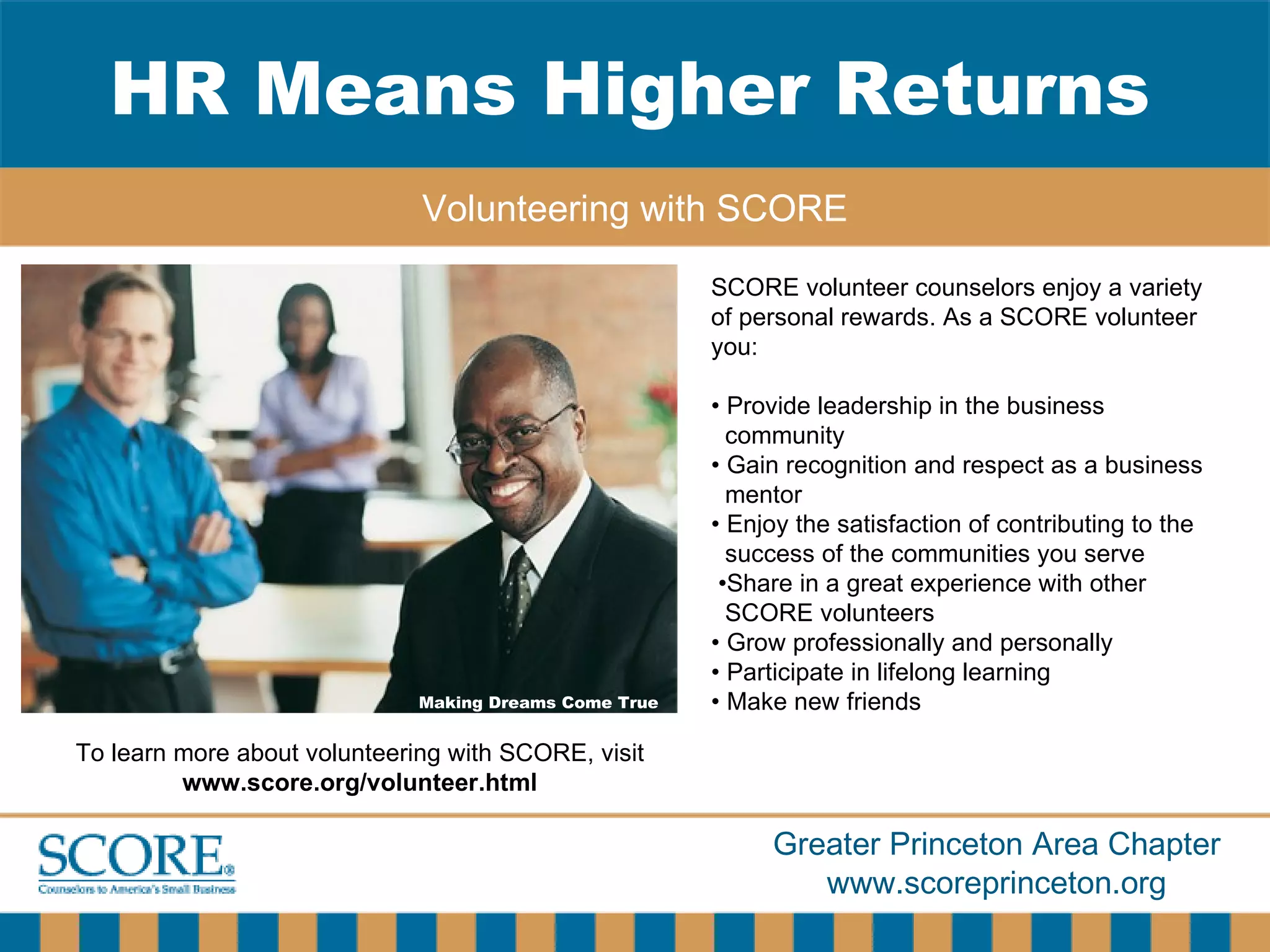 HR Means Higher Returns Volunteering with SCORE Making Dreams Come True SCORE volunteer counselors enjoy a variety of personal rewards. As a SCORE volunteer you: •  Provide leadership in the business community •  Gain recognition and respect as a business  mentor •  Enjoy the satisfaction of contributing to the success of the communities you serve • Share in a great experience with other  SCORE volunteers •  Grow professionally and personally •  Participate in lifelong learning •  Make new friends To learn more about volunteering with SCORE, visit  www.score.org/volunteer.html 