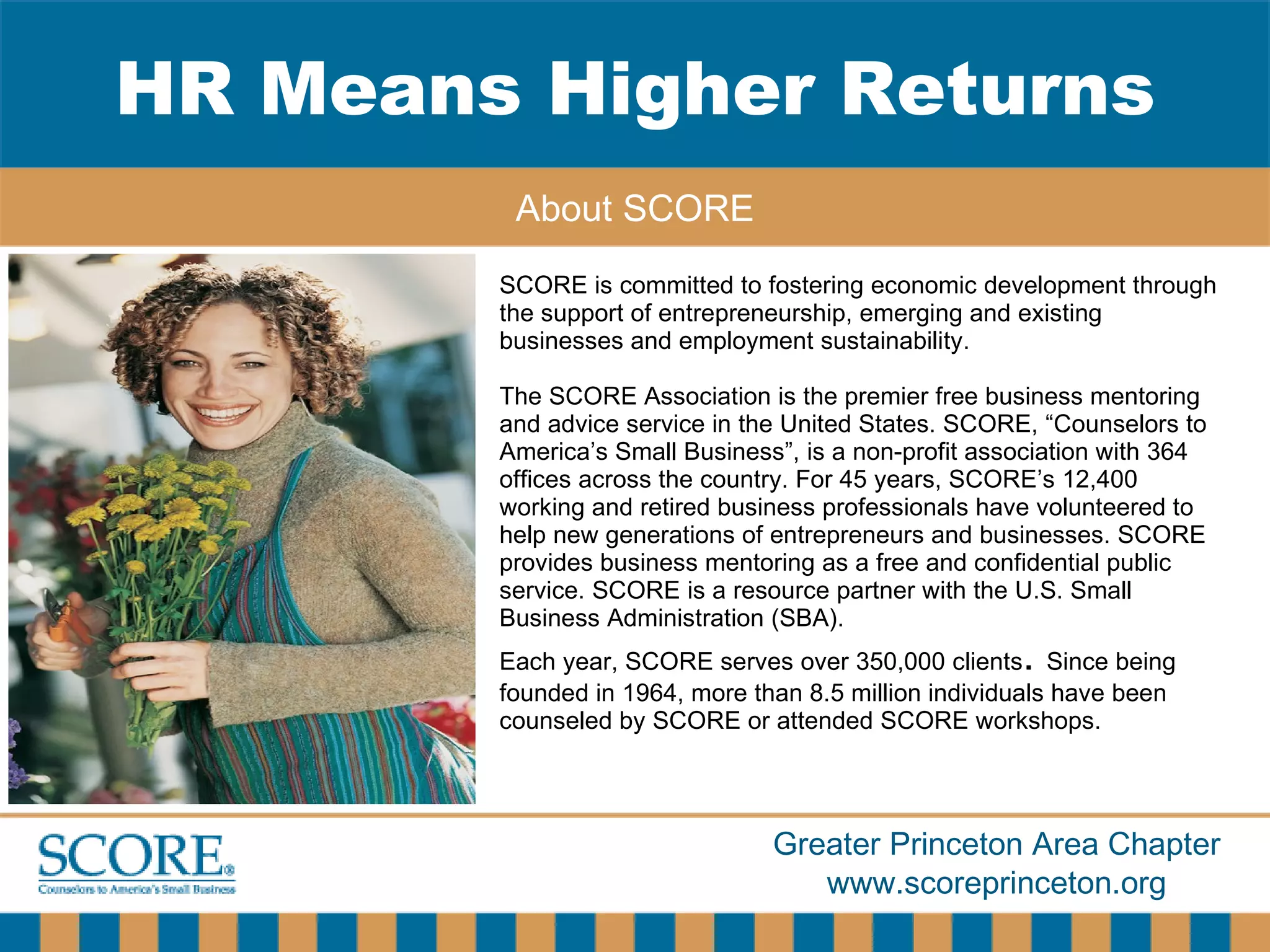 SCORE is committed to fostering economic development through the support of entrepreneurship, emerging and existing businesses and employment sustainability.  The SCORE   Association is the premier free business mentoring and advice service in the United States. SCORE, “Counselors to America’s Small Business”, is a non-profit association with 364 offices across the country. For 45 years, SCORE’s 12,400 working and retired business professionals have volunteered to help new generations of entrepreneurs and businesses. SCORE provides business mentoring as a free and confidential public service. SCORE is a resource partner with the U.S. Small Business Administration (SBA).  Each year, SCORE serves over 350,000 clients .  Since being founded in 1964, more than 8.5 million individuals have been counseled by SCORE or attended SCORE workshops.  HR Means Higher Returns About SCORE 