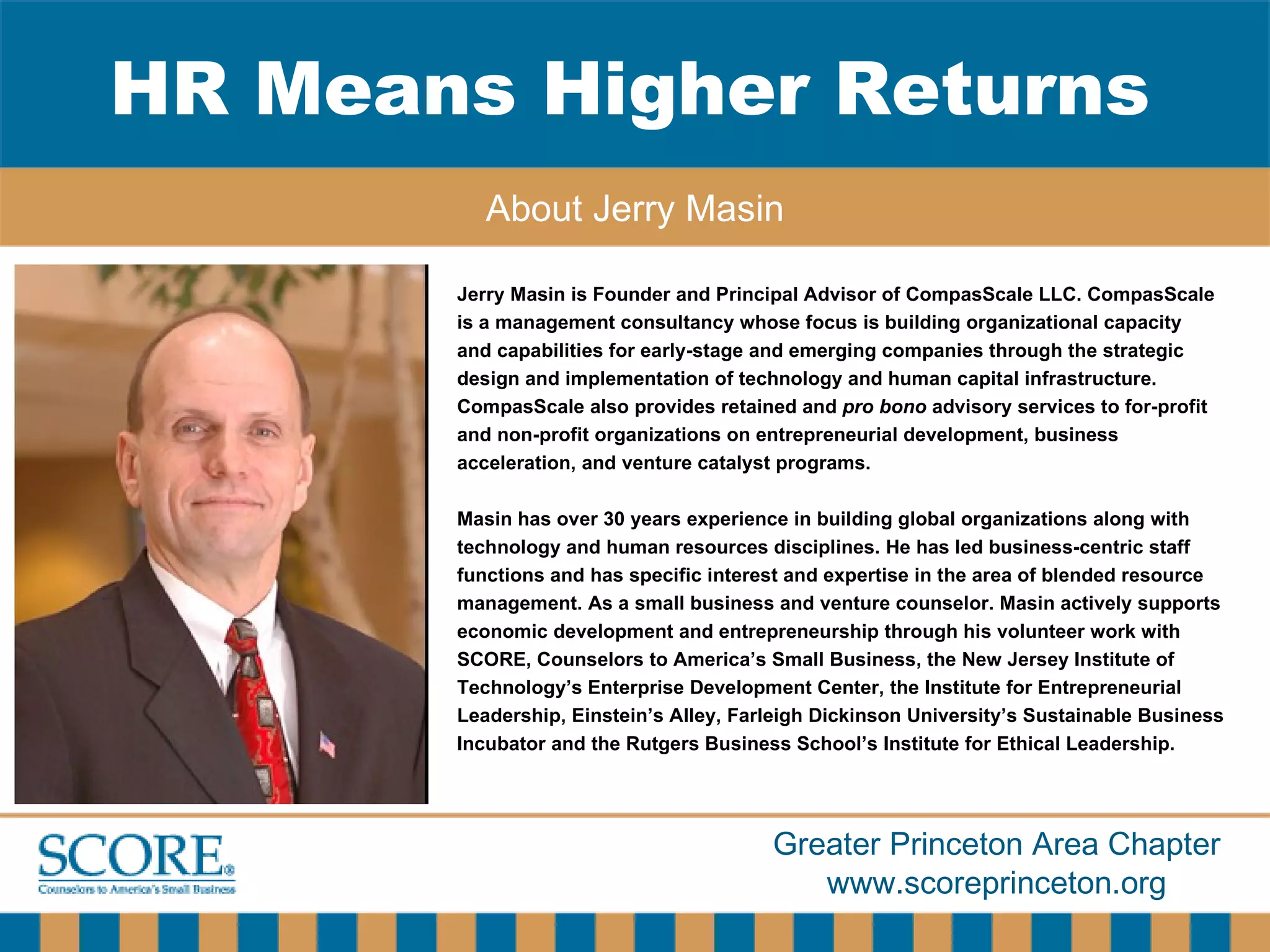 HR Means Higher Returns About Jerry Masin Jerry Masin is Founder and Principal Advisor of CompasScale LLC. CompasScale is a management consultancy whose focus is building organizational capacity  and capabilities for early-stage and emerging companies through the strategic  design and implementation of technology and human capital infrastructure.  CompasScale also provides retained and  pro bono  advisory services to for-profit  and non-profit organizations on entrepreneurial development, business  acceleration, and venture catalyst programs. Masin has over 30 years experience in building global organizations along with technology and human resources disciplines. He has led business-centric staff  functions and has specific interest and expertise in the area of blended resource management. As a small business and venture counselor. Masin actively supports economic development and entrepreneurship through his volunteer work with  SCORE, Counselors to America’s Small Business, the New Jersey Institute of  Technology’s Enterprise Development Center, the Institute for Entrepreneurial  Leadership, Einstein’s Alley, Farleigh Dickinson University’s Sustainable Business  Incubator and the Rutgers Business School’s Institute for Ethical Leadership. 