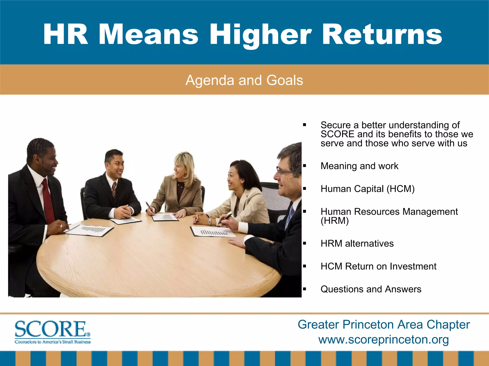 Secure a better understanding of SCORE and its benefits to those we serve and those who serve with us Meaning and work Human Capital (HCM) Human Resources Management (HRM) HRM alternatives HCM Return on Investment Questions and Answers HR Means Higher Returns Agenda and Goals 