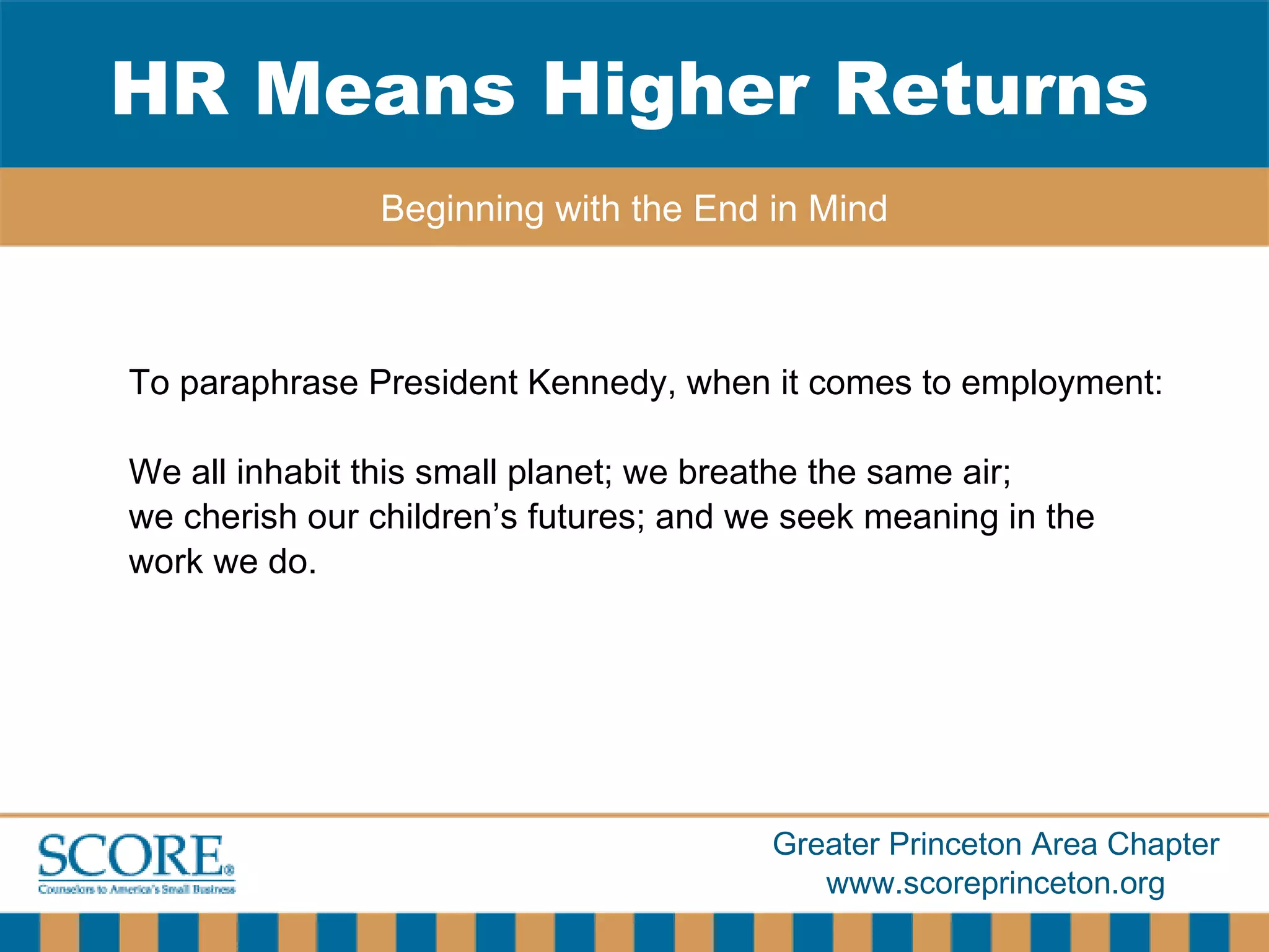 To paraphrase President Kennedy, when it comes to employment: We all inhabit this small planet; we breathe the same air;  we cherish our children’s futures; and we seek meaning in the work we do. HR Means Higher Returns Beginning with the End in Mind 