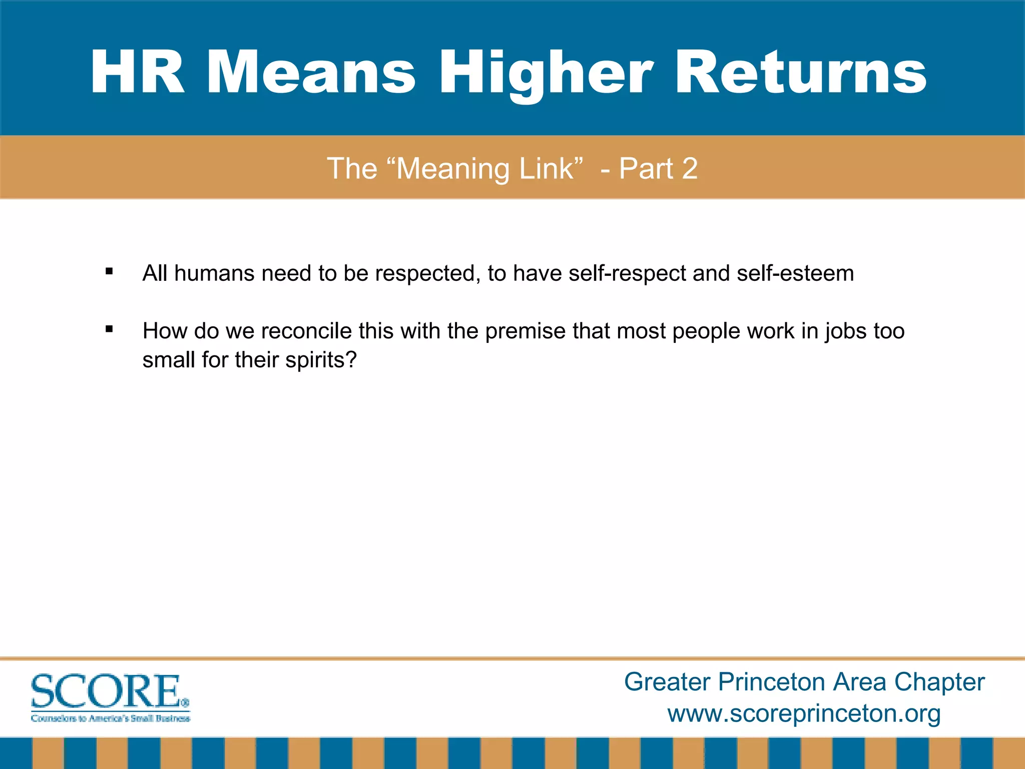 All humans need to be respected, to have self-respect and self-esteem How do we reconcile this with the premise that most people work in jobs too small for their spirits? HR Means Higher Returns The “Meaning Link”  - Part 2 