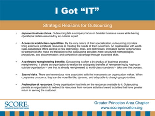 Improve business focus . Outsourcing lets a company focus on broader business issues while having operational details assumed by an outside expert.  Access to world-class capabilities . By the very nature of their specialization, outsourcing providers bring extensive worldwide resources to meeting the needs of their customers. An organization with world-class capabilities offers access to new technology, tools, and techniques; increased career opportunities for personnel who make the transition to the outsourcing provider; more-structured methodologies, procedures, and documentation; and competitive advantage through expanded skills.  Accelerated reengineering benefits . Outsourcing is often a by-product of business process reengineering. It allows an organization to realize the anticipated benefits of reengineering by having an outside organization -- one that is already reengineered to world-class standards -- take over the process. Shared risks . There are tremendous risks associated with the investments an organization makes. When companies outsource, they can be more flexible, dynamic, and adaptable to changing opportunities.  Redirection of resources . Every organization has limits on the resources available to it. Outsourcing permits an organization to redirect its resources from noncore activities toward activities that have greater return in serving the customer. I Got “IT” Strategic Reasons for Outsourcing 