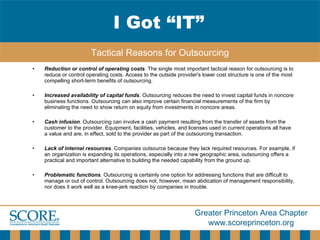 Reduction or control of operating costs . The single most important tactical reason for outsourcing is to reduce or control operating costs. Access to the outside provider's lower cost structure is one of the most compelling short-term benefits of outsourcing.  Increased availability of capital funds . Outsourcing reduces the need to invest capital funds in noncore business functions. Outsourcing can also improve certain financial measurements of the firm by eliminating the need to show return on equity from investments in noncore areas.  Cash infusion . Outsourcing can involve a cash payment resulting from the transfer of assets from the customer to the provider. Equipment, facilities, vehicles, and licenses used in current operations all have a value and are, in effect, sold to the provider as part of the outsourcing transaction.  Lack of internal resources . Companies outsource because they lack required resources. For example, if an organization is expanding its operations, especially into a new geographic area, outsourcing offers a practical and important alternative to building the needed capability from the ground up.  Problematic functions . Outsourcing is certainly one option for addressing functions that are difficult to manage or out of control. Outsourcing does not, however, mean abdication of management responsibility, nor does it work well as a knee-jerk reaction by companies in trouble. I Got “IT” Tactical Reasons for Outsourcing 