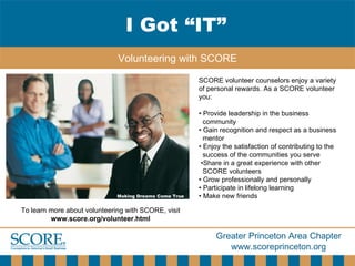 I Got “IT” Volunteering with SCORE Making Dreams Come True SCORE volunteer counselors enjoy a variety of personal rewards. As a SCORE volunteer you: •  Provide leadership in the business community •  Gain recognition and respect as a business  mentor •  Enjoy the satisfaction of contributing to the success of the communities you serve • Share in a great experience with other  SCORE volunteers •  Grow professionally and personally •  Participate in lifelong learning •  Make new friends To learn more about volunteering with SCORE, visit  www.score.org/volunteer.html 